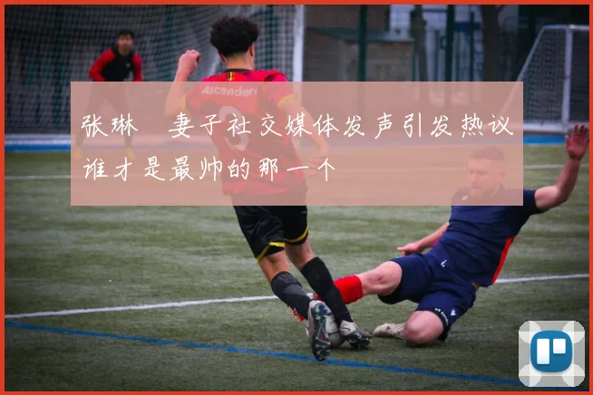 张琳芃妻子社交媒体发声引发热议谁才是最帅的那一个