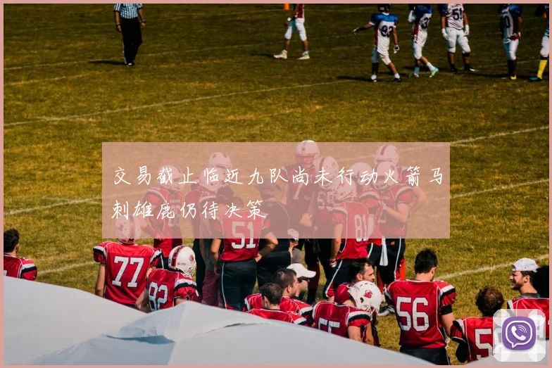交易截止临近九队尚未行动火箭马刺雄鹿仍待决策
