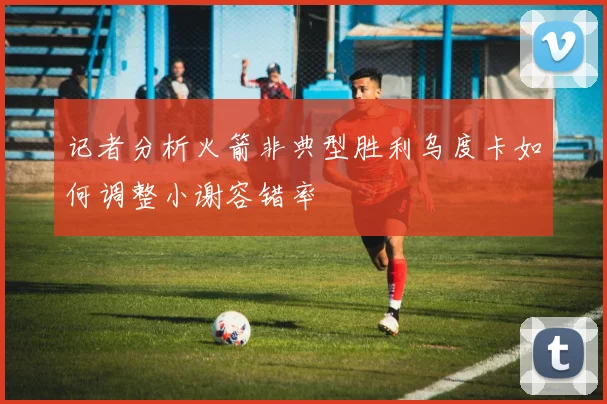 记者分析火箭非典型胜利乌度卡如何调整小谢容错率