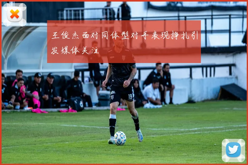 王俊杰面对同体型对手表现挣扎引发媒体关注