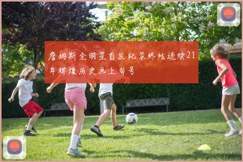 詹姆斯全明星首发纪录终结连续21年辉煌历史画上句号