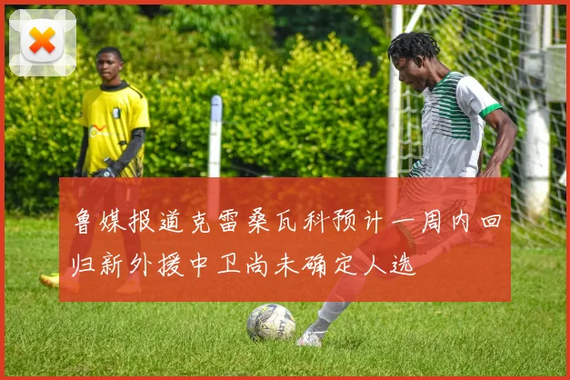 鲁媒报道克雷桑瓦科预计一周内回归新外援中卫尚未确定人选