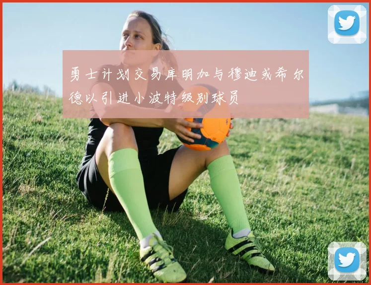 勇士计划交易库明加与穆迪或希尔德以引进小波特级别球员