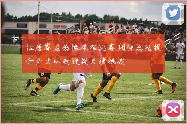 拉唐赛后感慨艰难比赛期待总结提升全力以赴迎接后续挑战