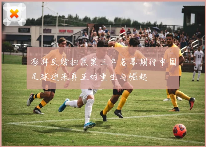澎湃反赌扫黑案三年落幕期待中国足球迎来真正的重生与崛起