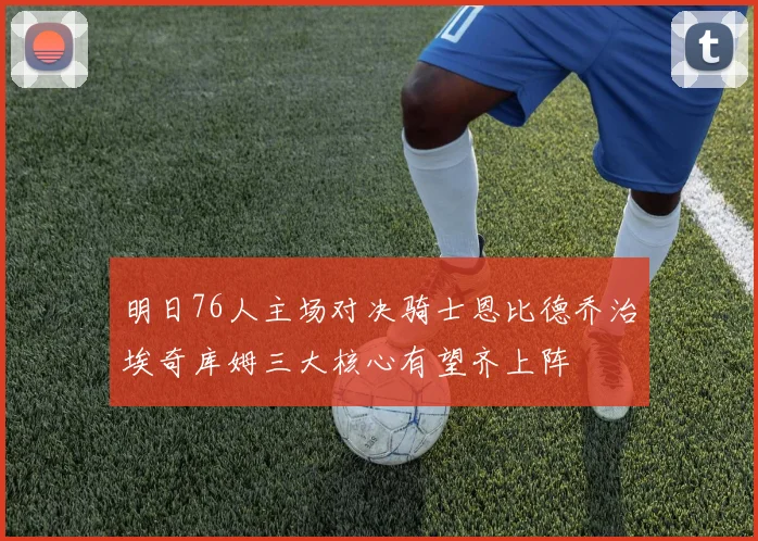 明日76人主场对决骑士恩比德乔治埃奇库姆三大核心有望齐上阵