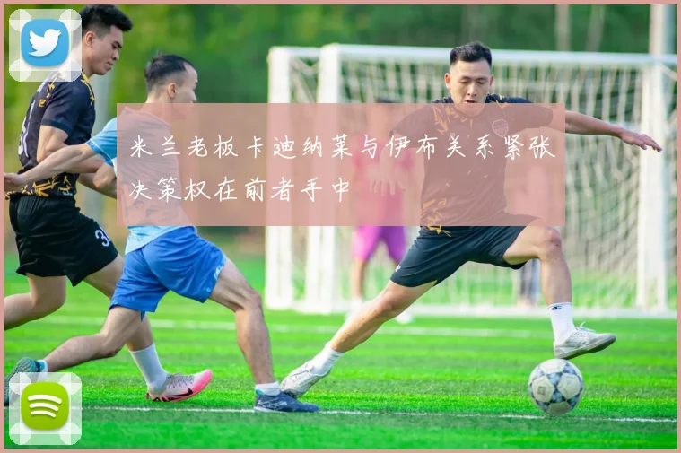 米兰老板卡迪纳莱与伊布关系紧张决策权在前者手中