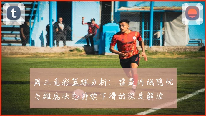 周三竞彩篮球分析：雷霆内线隐忧与雄鹿状态持续下滑的深度解读